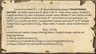 Transformasi linier 푇: 푉 → 푊 dapat dipandang sebagai TRANSFORMASI 
MATRIKS. Jika dipilih basis B dan B’ untuk V dan W , maka untuk setiap x di dalam V, 
matriks kordinat [x]B akan merupakan sebuah vektor didalam Rn dan matriks kordiat 
[T(x)]B, akan merupakan vector di dalam Rm . jadi di dalam proses pemetaan x ke 
dalam T(x), transformasi linier T menghasilkan sebuah pemetaan Rn ke Rm dengan 
mengirimkan [x]B ke dalam [T(x)]B’. Maka mariks A standar untuk transformasi ini 
adalah 
A[x]B = [T(x)]B 
Untuk mencari matriks A dapat dihitung dalam 3 langkah dengan metode tak 
langsung berikut: 
1) Hitung matriks kordinat [x]B 
2) Kalikan [x]B di sebelah kiri dengan A untuk menghasilkan [T(x)]B’ 
3) Bangun kembali T(x) dari matriks kordinatnya [T(x)]B’ 
 