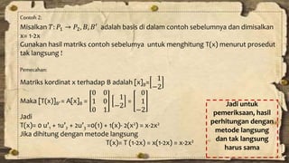Contoh 2: 
Misalkan 푇: 푃1 → 푃2, 퐵, 퐵′ adalah basis di dalam contoh sebelumnya dan dimisalkan 
x= 1-2x 
Gunakan hasil matriks contoh sebelumya untuk menghitung T(x) menurut prosedut 
tak langsung ! 
Pemecahan: 
Matriks kordinat x terhadap B adalah [x]B= 
1 
−2 
Maka [T(x)]B’ = A[x]B = 
0 0 
1 0 
0 1 
1 
−2 
= 
0 
1 
−2 
Jadi 
T(x)= 0 u’1 + 1u’2 + 2u’3 =0(1) + 1(x)- 2(x2) = x-2x2 
Jika dihitung dengan metode langsung 
T(x)= T (1-2x) = x(1-2x) = x-2x2 
Jadi untuk 
pemeriksaan, hasil 
perhitungan dengan 
metode langsung 
dan tak langsung 
harus sama 
 