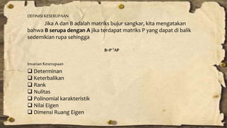 DEFINISI KESERUPAAN 
Jika A dan B adalah matriks bujur sangkar, kita mengatakan 
bahwa B serupa dengan A jika terdapat matriks P yang dapat di balik 
sedemikian rupa sehingga 
B=P-1AP 
Invarian Keserupaan 
 Determinan 
 Keterbalikan 
 Rank 
 Nulitas 
 Polinomial karakteristik 
 Nilai Eigen 
 Dimensi Ruang Eigen 
 