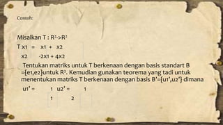 Contoh: 
Misalkan T : R2->R2 
T x1 = x1 + x2 
x2 -2x1 + 4x2 
Tentukan matriks untuk T berkenaan dengan basis standart B 
={e1,e2}untuk R2. Kemudian gunakan teorema yang tadi untuk 
menentukan matriks T berkenaan dengan basis B’={u1’,u2’} dimana 
u1’ = 1 u2’ = 1 
1 2 
 