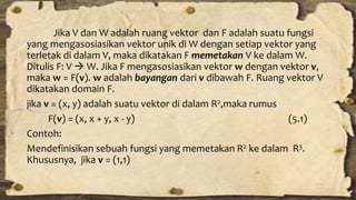 Jika V dan W adalah ruang vektor dan F adalah suatu fungsi 
yang mengasosiasikan vektor unik di W dengan setiap vektor yang 
terletak di dalam V, maka dikatakan F memetakan V ke dalam W. 
Ditulis F: V  W. Jika F mengasosiasikan vektor w dengan vektor v, 
maka w = F(v). w adalah bayangan dari v dibawah F. Ruang vektor V 
dikatakan domain F. 
jika v = (x, y) adalah suatu vektor di dalam R2,maka rumus 
F(v) = (x, x + y, x - y) (5.1) 
Contoh: 
Mendefinisikan sebuah fungsi yang memetakan R2 ke dalam R3. 
Khususnya, jika v = (1,1) 
 