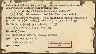Definisi jika F: V  W adalah suatu fungsi dari ruang vektor V ke dalam ruang 
vektor W, maka F dikatakan transformasi linier jika: 
F(u + v) = F(u) + F(v) untuk semua vektor u dan v di dalam V. 
F(ku) = k F(u) untuk semua vektor u di dalam V dan semua skalar k. 
Untuk melukiskannya, misalkan F : R2  R3 adalah fungsi yang didefinisikan oleh 
(5.1). Jika u = (x1,y1) dan v = (x2,y2), maka u+v = ( x1 + x2,y1 + y2 ), sehingga 
F(u+v) = ( x1 + x2, [x1+x2] + [y1 + y2], [x1+x2] - [y1 + y2]) 
=( x1, x1 + y1, x1 - y1) + (x2, x2 + y2, x2 - y2) 
F(u+v) = F(u) + F(v) 
jika k adalah sebuah scalar, ku = (kx1,ky1), sehingga 
F(ku) = (kx1, kx1 + ky1, kx1 – ky1) 
= k(x1, x1 + y1, x1 - y1) 
F(ku) = kF(u) 
Jadi F adalah sebuah tranformasi 
linier. 
 
