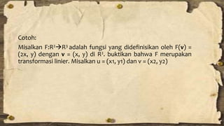 Cotoh: 
Misalkan F:R2R3 adalah fungsi yang didefinisikan oleh F(v) = 
(2x, y) dengan v = (x, y) di R2. buktikan bahwa F merupakan 
transformasi linier. Misalkan u = (x1, y1) dan v = (x2, y2) 
 