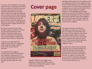 The colours of this magazine are very punk
rocky. They stick to the same colour scheme
and to the audience I think this is very eye
catching as they stand out from other
magazines which follow the usual few
colours, where's this magazine is filled with
colour, I think this suits the target audience
as rock music people tend to like things that
set a statement and that are bold. The
colours set the mood of the magazine and I
think as it’s a few colours mixed together it
creates the sense of being mashed up and
mixed together.
The design of this magazine is very mashed up and
the masthead stands out, as the magazine is very
colorful and the writing is in sans serif and is white
its easy and clear to read so when browsing to buy
a magazine you can clearly see this behind others.
The banner of this magazine ‘my bloody
valentine’, is directly targeted at the target
audience as it uses the word ‘bloody’ it instantly
draws in the stereotypical rock fan. The colour of
the text fills in with the colours of the magazine
and is positioned under the image. I think this
gives the reader a clear indication of what’s to
come inside the magazine.
The image on the front cover directly
addresses the audience as it uses a direct
gaze, the image is of the band that is the
main feature of the magazine, each of them
are looking straight forward, it’s directly
related to the main story line. They all look
very annoyed and stern and have serious
faces on. There pose and facial expressions
represent the sort of music that this
magazine is about.
The expressions and how they are posing
shows they are very intense and gives the
reader the impression that they mean
serious business. They are all styled very
basically, there hasn’t been much done to
there hair or makeup, its raw like there
music and I think it represents there genre
of music well, as you hear there music as it
is you also seem them how it is.
All the text on the front cover is big
enough to read from a distance so that it
can easily grab the attention of the
audience, it will easily stand out on a
shelf. The cover lines on the side with
the pull quote stands out and gives the
reader a sense of what's to come inside.
The buzzer in the left third of the
magazine shows what else it going to be
inside. It gives the reader a taste for
what's inside so see if they are
interested.
The masthead of the magazine
represents the content of the magazine
very creatively, ‘louder than war’- as
punk is all about being loud and standing
out. Even the type of font fits in as it
looks like text you would see on war
items.
Overall I think the cover page is very
effective, its bold and it stands out on a
shelf, it fits in well with the genre of music
and is very eye-catching.
 