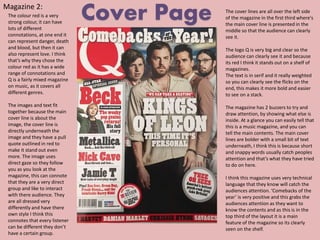 Magazine 2:
Cover PageThe colour red is a very
strong colour, it can have
lots of different
connotations, at one end it
can represent danger, death
and blood, but then it can
also represent love. I think
that’s why they chose the
colour red as it has a wide
range of connotations and
Q is a fairly mixed magazine
on music, as it covers all
different genres.
The images and text fit
together because the main
cover line is about the
image, the cover line is
directly underneath the
image and they have a pull
quote outlined in red to
make it stand out even
more. The image uses
direct gaze so they follow
you as you look at the
magazine, this can connote
that they are a very direct
group and like to interact
with there audience. They
are all dressed very
differently and have there
own style I think this
connotes that every listener
can be different they don’t
have a certain group.
The cover lines are all over the left side
of the magazine in the first third where's
the main cover line is presented in the
middle so that the audience can clearly
see it.
The logo Q is very big and clear so the
audience can clearly see it and because
its red I think it stands out on a shelf of
magazines.
The text is in serif and it really weighted
so you can clearly see the flicks on the
end, this makes it more bold and easier
to see on a stack.
The magazine has 2 buzzers to try and
draw attention, by showing what else is
inside. At a glance you can easily tell that
this is a music magazine, and you can
tell the main contents. The main cover
lines are bolder with a small bit of text
underneath, I think this is because short
and snappy words usually catch peoples
attention and that’s what they have tried
to do on here.
I think this magazine uses very technical
language that they know will catch the
audiences attention. ‘Comebacks of the
year’ is very positive and this grabs the
audiences attention as they want to
know the contents and as this is in the
top third of the layout it is a main
feature of the magazine so its clearly
seen on the shelf.
 