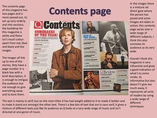 The contents page
of this magazine has
two pages and is
more spread out, its
set up very orderly
and into sections,
the backdrop for
this magazine is
white and there
isn’t much colour
apart from red, blue
and black and the
images.
The images all link
up to one of the
stories, they have a
page number in a
black box with a
brief description, it
is enough to intrigue
the audience but
not enough to give
everything away
and to bore them.
The text is mainly in serif, but on the main titles it has had weight added to it to made it bolder and
to make it stand out amongst the other text. There's a few bits of text that are in sans serif, it gives a
mixture of different texts just like its audience as Q looks at a very wide range of music and isn’t
directed at one genre of music.
In the images there
is a mixture od
direct gaze where
the person has
posed and some
images are taken in
action, this contents
page varies over a
wide range of
different subjects, I
think this also
connotes its
audience as its very
wide.
Overall I think this
magazine is very
influential and gives
a good indication of
what's to come
inside, its
informative but also
doesn't’t give too
much away, it
represents all sorts
of readers by using
a wide range of
different
techniques.
 