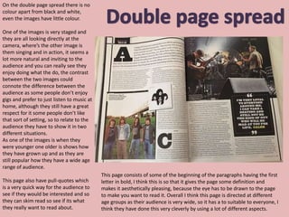 On the double page spread there is no
colour apart from black and white,
even the images have little colour.
One of the images is very staged and
they are all looking directly at the
camera, where’s the other image is
them singing and in action, it seems a
lot more natural and inviting to the
audience and you can really see they
enjoy doing what the do, the contrast
between the two images could
connote the difference between the
audience as some people don’t enjoy
gigs and prefer to just listen to music at
home, although they still have a great
respect for it some people don’t like
that sort of setting, so to relate to the
audience they have to show it in two
different situations.
As one of the images is when they
were younger one older is shows how
they have grown up and as they are
still popular how they have a wide age
range of audience.
This page also have pull-quotes which
is a very quick way for the audience to
see if they would be interested and so
they can skim read so see if its what
they really want to read about.
This page consists of some of the beginning of the paragraphs having the first
letter in bold, I think this is so that it gives the page some definition and
makes it aesthetically pleasing, because the eye has to be drawn to the page
to make you want to read it. Overall I think this page is directed at different
age groups as their audience is very wide, so it has a to suitable to everyone, I
think they have done this very cleverly by using a lot of different aspects.
 