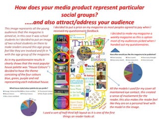 How does your media product represent particular social groups?.....and also attract/address your audienceI decided to put a price on my magazine as most peoples agreed to pay when I received my questionnaire feedback.This image represents all the young audiences that the magazine is aimed at, in this case it was school students to I decided to put an image of two school students on there to make readers around this age group feel like they are involved and fit in with the age group of the magazine. I decided to make my magazine a weekly magazine as this is option most of my audiences picked when I handed out my questionnaires.As in my questionnaire results it clearly shows that the most popular house palette was “House Colours” I decided to have the theme consisting of the four colours blue, green, purple and red representing each individual house. All the models I used for my cover all maintained eye contact, this created a sense of involvement for the reader, this also makes the reader feel like they are on a personal level with the model in the image.I used a sort of half third left layout as it is one of the first things an reader looks at.