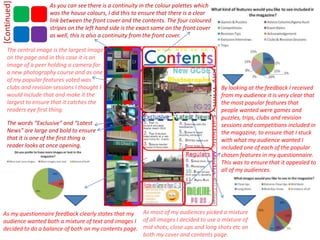 As you can see there is a continuity in the colour palettes which was the house colours, I did this to ensure that there is a clear link between the front cover and the contents. The four coloured stripes on the left hand side is the exact same on the front cover as well, this is also a continuity from the front cover.[Continued]The central image is the largest image on the page and in this case it is an image of a peer holding a camera for a new photography course and as one of my popular features voted was clubs and revision sessions I thought I would include that and make it the largest to ensure that it catches the readers eye first thing.By looking at the feedback I received from my audience it is very clear that the most popular features that people wanted were games and puzzles, trips, clubs and revision sessions and competitions included in the magazine, to ensure that I stuck with what my audience wanted I included one of each of the popular chosen features in my questionnaire. This was to ensure that it appealed to all of my audiences. The words “Exclusive” and “Latest News” are large and bold to ensure that it is one of the first thing a reader looks at once opening. As most of my audiences picked a mixture of all images I decided to use a mixture of mid shots, close ups and long shots etc on both my cover and contents page.As my questionnaire feedback clearly states that my audience wanted both a mixture of text and images I decided to do a balance of both on my contents page.