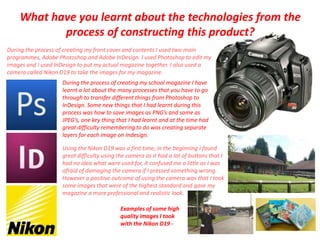 What have you learnt about the technologies from the process of constructing this product? During the process of creating my front cover and contents I used two main programmes, Adobe Photoshop and Adobe InDesign. I used Photoshop to edit my images and I used InDesign to put my actual magazine together. I also used a camera called Nikon D19 to take the images for my magazine.  During the process of creating my school magazine I have learnt a lot about the many processes that you have to go through to transfer different things from Photoshop to InDesign. Some new things that I had learnt during this process was how to save images as PNG’s and some as JPEG’s, one key thing that I had learnt and at the time had great difficulty remembering to do was creating separate layers for each image on Indesign.  Using the Nikon D19 was a first time, in the beginning I found great difficulty using the camera as it had a lot of buttons that I had no idea what were used for, it confused me a little as I was afraid of damaging the camera if I pressed something wrong. However a positive outcome of using the camera was that I took some images that were of the highest standard and gave my magazine a more professional and realistic look.Examples of some high quality images I took with the Nikon D19 - 