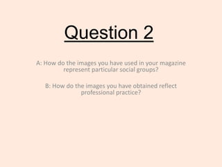 Question 2
A: How do the images you have used in your magazine
represent particular social groups?
B: How do the images you have obtained reflect
professional practice?
 