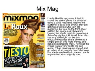 Mix Mag I really like this magazine. I think it shows the sort of genre it is aimed at being a dace magazine. It gives the customer a easy idea of what they are getting as well as what is in the magazine. LaRoux on the front cover will like this image as it shows her looking like she is ready to go out on a Saturday night out. However I can also see why she might not like this magazine because she is shown as a simple person who looks moody and not a nice person to meet. However the image relates very well to the pull quote. “I’ll go bananas ruin myself and go to bed at an ungodly hour” she looks like she is needlessly up late and wants to go to bed at an ungodly hour.  