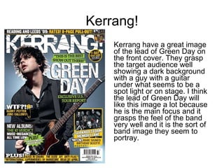 Kerrang! Kerrang have a great image of the lead of Green Day on the front cover. They grasp the target audience well showing a dark background with a guy with a guitar under what seems to be a spot light or on stage. I think the lead of Green Day will like this image a lot because he is the main focus and it grasps the feel of the band very well and it is the sort of band image they seem to portray.  