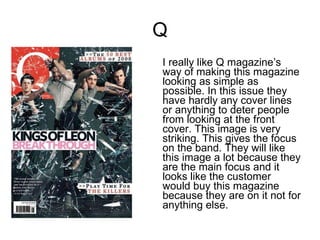 Q I really like Q magazine’s way of making this magazine looking as simple as possible. In this issue they have hardly any cover lines or anything to deter people from looking at the front cover. This image is very striking. This gives the focus on the band. They will like this image a lot because they are the main focus and it looks like the customer would buy this magazine because they are on it not for anything else.  