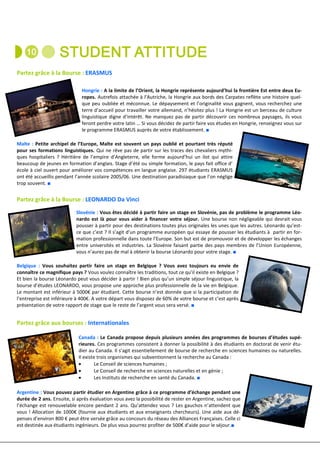 Partez grâce à la Bourse : ERASMUS

                              Hongrie : A la limite de l’Orient, la Hongrie représente aujourd’hui la frontière Est entre deux Eu-
                              ropes. Autrefois attachée à l’Autriche, la Hongrie aux bords des Carpates reflète une histoire quel-
                              que peu oubliée et méconnue. Le dépaysement et l’originalité vous gagnent, vous recherchez une
                              terre d’accueil pour travailler votre allemand, n’hésitez plus ! La Hongrie est un berceau de culture
                              linguistique digne d’intérêt. Ne manquez pas de partir découvrir ces nombreux paysages, ils vous
                              feront perdre votre latin … Si vous décidez de partir faire vos études en Hongrie, renseignez vous sur
                              le programme ERASMUS auprès de votre établissement. ■

Malte : Petite archipel de l’Europe, Malte est souvent un pays oublié et pourtant très réputé
pour ses formations linguistiques. Qui ne rêve pas de partir sur les traces des chevaliers mythi-
ques hospitaliers ? Héritière de l’empire d’Angleterre, elle forme aujourd’hui un ilot qui attire
beaucoup de jeunes en formation d’anglais. Stage d’été ou simple formation, le pays fait office d’
école à ciel ouvert pour améliorer vos compétences en langue anglaise. 297 étudiants ERASMUS
ont été accueillis pendant l’année scolaire 2005/06. Une destination paradisiaque que l’on néglige
trop souvent. ■


Partez grâce à la Bourse : LEONARDO Da Vinci
                           Slovénie : Vous êtes décidé à partir faire un stage en Slovénie, pas de problème le programme Léo-
                           nardo est là pour vous aider à financer votre séjour. Une bourse non négligeable qui devrait vous
                           pousser à partir pour des destinations toutes plus originales les unes que les autres. Léonardo qu’est-
                           ce que c’est ? Il s’agit d’un programme européen qui essaye de pousser les étudiants à partir en for-
                           mation professionnelle dans toute l’Europe. Son but est de promouvoir et de développer les échanges
                           entre universités et industries. La Slovénie faisant partie des pays membres de l’Union Européenne,
                           vous n’aurez pas de mal à obtenir la bourse Léonardo pour votre stage. ■

Belgique : Vous souhaitez partir faire un stage en Belgique ? Vous avez toujours eu envie de
connaître ce magnifique pays ? Vous voulez connaître les traditions, tout ce qu’il existe en Belgique ?
Et bien la bourse Léonardo peut vous décider à partir ! Bien plus qu’un simple séjour linguistique, la
bourse d’études LEONARDO, vous propose une approche plus professionnelle de la vie en Belgique.
Le montant est inférieur à 5000€ par étudiant. Cette bourse n’est donnée que si la participation de
l’entreprise est inférieure à 400€. A votre départ vous disposez de 60% de votre bourse et c’est après
présentation de votre rapport de stage que le reste de l’argent vous sera versé. ■


Partez grâce aux bourses : Internationales

                            Canada : Le Canada propose depuis plusieurs années des programmes de bourses d’études supé-
                            rieures. Ces programmes consistent à donner la possibilité à des étudiants en doctorat de venir étu-
                            dier au Canada. Il s’agit essentiellement de bourse de recherche en sciences humaines ou naturelles.
                            Il existe trois organismes qui subventionnent la recherche au Canada :
                            •       Le Conseil de sciences humaines ;
                            •       Le Conseil de recherche en sciences naturelles et en génie ;
                            •       Les Instituts de recherche en santé du Canada. ■

Argentine : Vous pouvez partir étudier en Argentine grâce à ce programme d’échange pendant une
durée de 2 ans. Ensuite, si après évaluation vous avez la possibilité de rester en Argentine, sachez que
l’échange est renouvelable encore pendant 2 ans. Qu’attendez vous ? Les gauchos n’attendent que
vous ! Allocation de 1000€ (fournie aux étudiants et aux enseignants chercheurs). Une aide aux dé-
penses d’environ 800 € peut être versée grâce au concours du réseau des Alliances Françaises. Celle ci
est destinée aux étudiants ingénieurs. De plus vous pourrez profiter de 500€ d’aide pour le séjour.■
 
