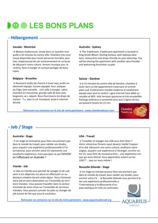 - Hébergement
  Canada - Montréal                                         Australie - Sydney
  → Maison chaleureuse, située dans un quar er tran-        → The 2 bedroom, 2 bathroom apartment is located in
  quille à 10 minutes du centre ville. Chambre très lumi-   King Street Wharf, Darling harbour with Sydneys best
  neuse disponible pour toute personne honnête, posi-       bars, restaurants and shops literally on your doorstep. You
  tive, respectueuse de son environnement et curieuse       will be sharing the apartment with another very friendly
  de découvrir notre culture. Aimons musique jazz, le       and welcoming Australian couple.
  cinéma, faire à manger et surtout partager de bons
  repas.

  Belgique - Bruxelles                                      Suisse - Genève
  → Ravissant studio de charme à louer avec jardin en-      → A 15 minutes du centre ville de Genève, chambre à
  tièrement équipé. Cuisine équipée: four, plaques          louer dans un bel appartement traversant et orienté
  wc,frigo, lave-vaisselle.. coin salle à manger, salon,    plein-sud. Entièrement meublé moderne et totalement
  chambre en mezzanine, grande salle de bain avec           équipé avec tout le confort. Ligne internet haut débit ac-
  baignoire, w.c. séparé. Nous fournissons les draps de     cessible et Wifi. Jolie terrasse spacieuse et très ensoleillée.
  maison. T.v. avec d.v.d. incorporé, accès à internet      Parkings extérieurs à proximité ainsi que 2 lignes de bus
  illimité.                                                 qui passent toutes les 15 min.

           Retrouvez ces annonces sur le site de notre partenaire : www.chambrealouer.com




- Job / Stage
  Australie - Stage                                         USA - Travail
  → Un stage en entreprise pour faire vos premiers pas      → Travailler et voyager aux USA vous font rêver ?
  dans le monde du travail, pour valider vos études,        Votre «American Dream» peut devenir réalité l’espace
  pour acquérir une expérience professionnelle à l’in-      d’un été. Découvrir une autre culture, améliorer votre
  ternational, pour enrichir votre CV représente une        anglais, acquérir une expérience à l’étranger, enrichir vo-
  excellente expérience, mais pourquoi ne pas l'enrichir    tre CV, vous faire de nouveaux amis… une expérience uni-
  en l'effectuant en Australie ?                            que qui vous attend. Vous apprendrez autant sur les
                                                            USA?? … que sur vous-même !

  Irlande - Job                                             Nouvelle-Zélande - Stage
  → Jobs en Irlande vous permet de voyager et de sub-       → Un stage en entreprise pour faire vos premiers pas
  venir à vos dépenses sur place en effectuant un ou        dans le monde du travail, pour valider vos études, pour
  plusieurs emplois durant votre séjour. Vous choisissez    enrichir votre CV … la Nouvelle-Zélande vous permet d’al-
  votre job et votre destination sur l’ensemble du terri-   lier une expérience professionnelle a
  toire irlandais. Vous pouvez travailler dans le secteur   l’international a la découverte d’un
  d’activité de votre choix sur l’ensemble du territoire    pays exotique et riche en contrastes.
  irlandais. Vous pouvez cumuler les jobs ou changer de
  job autant de fois que vous le souhaitez.

         Retrouvez ces annonces sur le site de notre partenaire : www.aquariusabroad.org
 