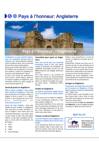 Pays à l’Honneur : l’Angleterre
L’Angleterre, un pays vraiment intéres-       Formalités pour partir en Angle-             Celles-ci vous permettront à la fois de
sant, qui représente presque 84% du           terre                                        trouver un logement et parfois de trou-
Royaume Uni. Venez découvrir Londres,                                                      ver un job.
tout le monde en parle, mais il est temps     Pour vous inscrire dans une université       Evidemment, lorsque vous ferez vos re-
de vous faire votre propre opinion.           britannique après le Bac, vous devez         cherches de job, ne vous attendez pas à
Saviez vous qu’elle a été bâtie il y a plus   remplir le formulaire de candidature et      trouver des jobs dans tous les secteurs
de 2 000 ans par les Romains, ou encore       modalités d’inscription fournit par l’U-     d’activités, ce sera surtout dans les do-
que Londres a inspiré de nombreux ro-         CAS (University and colleges admissions      maines de la restauration et du commer-
manciers, dont Shakespeare ? Non?!            service).                                    ce que vous serez recrutés (serveurs…).
Et bien il est temps de perfectionner         Pour vous inscrire, il est conseillé de      N’oubliez pas qu’en Angleterre, votre
votre culture ! Venez étudier, séjourner      fournir des lettres de recommandation        salaire dépend du nombre d’heures que
ou encore travailler en Angleterre, vous      faites par vos professeurs français et de    vous faites et de vos pourboires.■
reviendrez content de votre voyage et         passer un examen de langue pour prou-
aurez envie de repartir ! ■                   ver votre niveau : Proficiency, TOEFL,       Se loger en Angleterre
                                              IELTS.■
                                                                                           Vous pouvez vous loger dans une auber-
Avant de partir en Angleterre                                                              ge de jeunesse en Angleterre. Si vous
                                              Etudier en Angleterre
Mise à niveau en Anglais : Vous voulez                                                     logez à Londres, le loyer est relativement
partir étudier en Angleterre ? Pour cela      Le système universitaire anglais est ba-     cher : 250€ / mois.
vous voulez faire une remise à niveau en      sé sur le modèle licence, master, docto-     En même temps, si vous travaillez à Lon-
Anglais et être au point ? Le « British       rat.                                         dres mieux vaut y vivre, sinon ce sont
Council », vous propose des cours d’an-       Il faut savoir que les études en Angleter-   vos tickets de transports en commun qui
glais       homologués              sur       re sont relativement coûteuses. Il faut      vont vous revenir chers.
www.britishcouncil.fr ■                       bien compter 3 000€ / an.                    Il est très courant de vivre en colocation
                                              Vous pouvez bénéficier d’une carte ISIC      en Angleterre, ce qui est logique puisque
Passer les tests d’anglais : Vous avez        elle vous permettra de disposer de nom-      comme ça, le loyer sera moins cher. ■
décidé de partir étudier en Angleterre,       breux avantages (réduction sur les vols,
mais avez-vous le niveau minimum re-          bus, train, réductions en tout genre…).
quis en Anglais ? Pour entrer dans une        Cette carte coûte 12€.■
université britannique, vous devez avoir
un bon niveau et pour cela vous devez         Trouver un job en Angleterre
                                                                                                      BON PLAN:
obtenir un des tests européens de lan-
                                              Il est très fréquent qu’en Angleterre les
gues, au choix selon les universités, les
                                              étudiants travaillent pour financer leurs                            Pour trouver un
principaux :
                                              études.                                                              stage ou un Job
• IELTS                                       Il est relativement facile de trouver un                             en Angleterre :
• TOEFL                                       job à Londres. Mais il faut savoir com-                              londonmonkey.fr
• TOEIC                                       ment s’y prendre. Vous avez le choix de
                                              faire des recherches dans des agences.
• First certificate
 