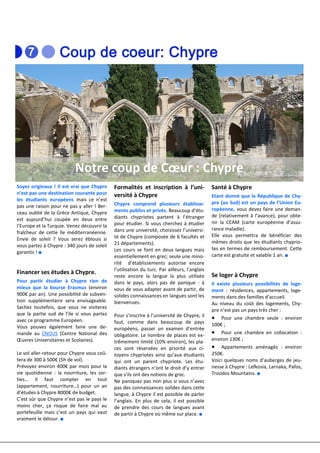 Notre coup de Cœur : Chypre
Soyez originaux ! Il est vrai que Chypre     Formalités et inscription à l’uni-               Santé à Chypre
n’est pas une destination courante pour      versité à Chypre                                 Etant donné que la République de Chy-
les étudiants européens mais ce n’est
                                             Chypre comprend plusieurs établisse-             pre (au Sud) est un pays de l’Union Eu-
pas une raison pour ne pas y aller ! Ber-
                                             ments publics et privés. Beaucoup d’étu-         ropéenne, vous devez faire une deman-
ceau oublié de la Grèce Antique, Chypre
                                             diants chypriotes partent à l’étranger           de (relativement à l’avance), pour obte-
est aujourd’hui coupée en deux entre
                                             pour étudier. Si vous cherchez à étudier         nir la CEAM (carte européenne d’assu-
l’Europe et la Turquie. Venez découvrir la
                                             dans une université, choisissez l’universi-      rance maladie).
fraîcheur de cette île méditerranéenne.
                                             té de Chypre (composée de 6 facultés et          Elle vous permettra de bénéficier des
Envie de soleil ? Vous serez éblouis si
                                             21 départements).                                mêmes droits que les étudiants chyprio-
vous partez à Chypre : 340 jours de soleil
                                             Les cours se font en deux langues mais           tes en termes de remboursement. Cette
garantis ! ■
                                             essentiellement en grec; seule une mino-         carte est gratuite et valable 1 an. ■
                                             rité d’établissements autorise encore
                                             l’utilisation du turc. Par ailleurs, l’anglais
Financer ses études à Chypre.                                                                 Se loger à Chypre
                                             reste encore la langue la plus utilisée
Pour partir étudier à Chypre rien de         dans le pays, alors pas de panique : à           Il existe plusieurs possibilités de loge-
mieux que la bourse Erasmus (environ         vous de vous adapter avant de partir, de         ment : résidences, appartements, loge-
900€ par an). Une possibilité de subven-     solides connaissances en langues sont les        ments dans des familles d’accueil.
tion supplémentaire sera envisageable.       bienvenues.                                      Au niveau du coût des logements, Chy-
Sachez toutefois, que vous ne visiterez
                                                                                              pre n’est pas un pays très cher :
que la partie sud de l’ile si vous partez    Pour s’inscrire à l’université de Chypre, il
avec ce programme Européen.                                                                   • Pour une chambre seule : environ
                                             faut, comme dans beaucoup de pays                100€ ;
Vous pouvez également faire une de-          européens, passer un examen d’entrée
mande au CNOUS (Centre National des          obligatoire. Le nombre de places est ex-         • Pour une chambre en collocation :
Œuvres Universitaires et Scolaires).         trêmement limité (10% environ), les pla-         environ 130€ ;
                                             ces sont réservées en priorité aux ci-           • Appartements aménagés : environ
Le vol aller-retour pour Chypre vous coû-    toyens chypriotes ainsi qu’aux étudiants         250€.
tera de 300 à 500€ (5h de vol).              qui ont un parent chypriote. Les étu-            Voici quelques noms d’auberges de jeu-
Prévoyez environ 400€ par mois pour la       diants étrangers n’ont le droit d’y entrer       nesse à Chypre : Lefkosia, Larnaka, Pafos,
vie quotidienne : la nourriture, les sor-    que s’ils ont des notions de grec.               Troodos Mountains. ■
ties… Il faut compter en tout                Ne paniquez pas non plus si vous n’avez
(appartement, nourriture…) pour un an        pas des connaissances solides dans cette
d’études à Chypre 8000€ de budget.           langue, à Chypre il est possible de parler
C’est sûr que Chypre n’est pas le pays le    l’anglais. En plus de cela, il est possible
moins cher, ça risque de faire mal au        de prendre des cours de langues avant
portefeuille mais c’est un pays qui vaut     de partir à Chypre où même sur place. ■
vraiment le détour. ■
 