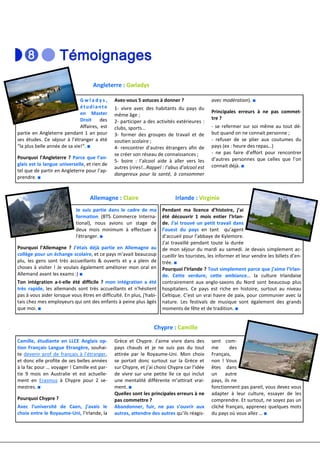 Angleterre : Gwladys

                              Gwladys,        Avez-vous 5 astuces à donner ?                  avec modération). ■
                              étudiante       1- vivre avec des habitants du pays du
                              en Master                                                       Principales erreurs à ne pas commet-
                                              même âge ;
                              Droit     des                                                   tre ?
                                              2- participer a des activités extérieures :
                              Affaires, est   clubs, sports…                                  - se refermer sur soi même au tout dé-
partie en Angleterre pendant 1 an pour        3- former des groupes de travail et de          but quand on ne connait personne ;
ses études. Ce séjour à l’étranger a été      soutien scolaire ;                              - refuser de se plier aux coutumes du
“la plus belle année de sa vie!“. ■           4- rencontrer d’autres étrangers afin de        pays (ex : heure des repas…)
                                              se créer son réseau de connaissances ;          - ne pas faire d’effort pour rencontrer
Pourquoi l’Angleterre ? Parce que l’an-                                                       d’autres personnes que celles que l’on
                                              5- boire : l’alcool aide à aller vers les
glais est la langue universelle, et rien de                                                   connait déjà. ■
                                              autres (rires!…Rappel : l’abus d’alcool est
tel que de partir en Angleterre pour l’ap-
                                              dangereux pour la santé, à consommer
prendre. ■


                                  Allemagne : Claire                        Irlande : Virginie
                            Je suis partie dans le cadre de ma        Pendant ma licence d’histoire, j’ai
                            formation (BTS Commerce Interna-          été découvrir 1 mois entier l’Irlan-
                            tional), nous avions un stage de          de. J’ai trouvé un petit travail dans
                            deux mois minimum à effectuer à           l’ouest du pays en tant qu’agent
                            l'étranger. ■                             d’accueil pour l’abbaye de Kylemore.
                                                                      J’ai travaillé pendant toute la durée
Pourquoi l’Allemagne ? J’étais déjà partie en Allemagne au            de mon séjour du mardi au samedi. Je devais simplement ac-
collège pour un échange scolaire, et ce pays m'avait beaucoup         cueillir les touristes, les informer et leur vendre les billets d’en-
plu, les gens sont très accueillants & ouverts et y a plein de        trée. ■
choses à visiter ! Je voulais également améliorer mon oral en         Pourquoi l’Irlande ? Tout simplement parce que j’aime l’Irlan-
Allemand avant les exams :) ■                                         de. Cette verdure, cette ambiance… la culture Irlandaise
Ton intégration a-t-elle été difficile ? mon intégration a été        contrairement aux anglo-saxons du Nord sont beaucoup plus
très rapide, les allemands sont très accueillants et n'hésitent       hospitaliers. Ce pays est riche en histoire, surtout au niveau
pas à vous aider lorsque vous êtres en difficulté. En plus, j'habi-   Celtique. C’est un vrai havre de paix, pour communier avec la
tais chez mes employeurs qui ont des enfants à peine plus âgés        nature. Les festivals de musique sont également des grands
que moi. ■                                                            moments de fête et de tradition. ■


                                                                 Chypre : Camille

Camille, étudiante en LLCE Anglais op-        Grèce et Chypre. J’aime vivre dans des          sent com-
tion Français Langue Etrangère, souhai-       pays chauds et je ne suis pas du tout           me       des
te devenir prof de français à l’étranger,     attirée par le Royaume-Uni. Mon choix           Français,
et donc elle profite de ses belles années     se portait donc surtout sur la Grèce et         non ! Vous
à la fac pour … voyager ! Camille est par-    sur Chypre, et j’ai choisi Chypre car l’idée    êtes dans
tie 9 mois en Australie et est actuelle-      de vivre sur une petite île ce qui inclut       un autre
ment en Erasmus à Chypre pour 2 se-           une mentalité différente m’attirait vrai-       pays, ils ne
mestres. ■                                    ment. ■                                         fonctionnent pas pareil, vous devez vous
                                              Quelles sont les principales erreurs à ne       adapter à leur culture, essayer de les
Pourquoi Chypre ?                             pas commettre ?                                 comprendre. Et surtout, ne soyez pas un
Avec l’université de Caen, j’avais le         Abandonner, fuir, ne pas s’ouvrir aux           cliché français, apprenez quelques mots
choix entre le Royaume-Uni, l’Irlande, la     autres, attendre des autres qu’ils réagis-      du pays où vous allez … ■
 