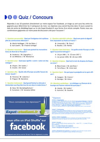 Répondez à ces 10 questions directement sur notre espace Fan Facebook, un tirage au sort aura lieu entre les
  gagnants pour déterminer les 3 vainqueurs du mois. Les réponses vous seront fournies dans 15 jours suivant la
  date de sortie du WebMag-Expat sur le site Expat-Etudiant.fr sous forme d’un article complet. Postez nous vos
  combinaisons gagnantes sur notre poste de discussion créé pour l’occasion !



1 - Question personnalité - Quel est l’instigateur de la philoso- 6 - Question spécialité culinaire - Quel nom porte le digestif
phie du communisme Allemand ?                                     Grec équivalent au Pastis en France ?
       A - Martin Heidegger / B - Karl Marx /                              A - Limoncello / B - Ouzo /
       C - Karl Löwith / D - Friedrich Schlegel                            C - Boukha / D - Palinka

2 - Question monument – Quel nom portent les monastères            7 - Question date historique – En quelle année l’Europe a-t-elle
Grecs du Nord de la Thessalie ?                                    signé l’accord de Schengen ?
       A - Studenica / B - Zographou /                                     A - 14 juin 1985 / B - 25 mars 1957 /
       C - Les Météores / D - Montserrat                                   C - 1er janvier 1995 / D - 26 mars 1995

3 - Question pays – Quel pays signifie « cuivre » selon son éty-   8 - Question drapeau - Quel est le nom du drapeau du Royau-
mologie ?                                                          me Unis ?
       A - Chypre / B - Suède /                                            A - Rose Crown / B - Jack Rose /
       C - Croatie / D - Suisse                                            C - Terra Nova / D - Union Jack

4 - Question ville – Quelle ville d’Europe accueille l’œuvre de    9 - Question Sport - De quel pays le pesäpallo est le sport offi-
Antoni Gaudi ?                                                     ciel ?
       A - Florence / B - Lisbonne /                                       A - Espagne / B - France /
       C - Prague / D - Barcelone                                          C - Norvège / D - Grèce

5 - Question événement - Quel grand festival se déroule à          10—Question symbolique – Le Lofsöngur ou Chanson de la
Amsterdam aux Pays Bas tous les ans dans le stade Arena ?          louange est l’hymne national de quel pays ?
       A - Ibiza / B - Bevrijdingsfestival /                               A - Islande / B - Suède /
       C - Eurovision / D - Sensation White                                C - Autriche / D - Slovènie



                                                                     * Règlement:
                                                                     Article 1 : Organisation
                                                                     La société EFFICAWEB, éditrice du site internet www.expat-etudiant.fr au capital de
                                                                     20 000€. Inscrite au RCS de Lyon sous le numéro 494 391 717 – N° SIRET : 494 391
                                                                     717 00019, Dont le siège social se trouve : 14 bis impasse d’auvergne – 69800 Saint-
                                                                     Priest, Organise du 03 mai 2010 au 18 Mai 2010, un jeu gratuit et sans obligation
                                                                     d’achat dénommé : « quizz du webmag expat-etudiant.fr ».
                                                                     Le présent règlement définit les règles juridiques applicables pour ce jeu-concours.

                                                                     Article 2 : Participation
                                                                     Ce Jeu gratuit et sans obligation d'achat est ouvert à toute personne majeure résidant
                                                                     en France métropolitaine et qui est inscrite en tant que membre sur www.marketing-
                                                                     etudiant.fr, à l'exclusion des membres du personnel de la société organisatrice, et d'une
                                                                     façon générale des sociétés participant à la mise en œuvre de ce jeu.

                                                                     Article 3 : Durée et principes
                                                                     Pour participer les candidats devront se connecter sur le groupe facebook d’expat-
                                                                     etudiant.fr et donner les réponses sur le post de discussion créé à cet effet.

                                                                     Article 4 : les prix
                                                                     Prix 1 : Un iPod Shuffle dernière génération 2Go – valeur 59 € + 1 compte VIP pour
                                                                     Doc-etudiant.fr
                                                                     Prix 2 : Un compte VIP pour Doc-etudiant.fr
                                                                     Prix 3 : Un compte VIP pour Doc-etudiant.fr
                                                                     Article 5: désignation des gagnants: par Tirage au sort.

                                                                     Article 6: Désignation des gagnants: Les gagnants recevront leur Lot par courrier
                                                                     dans un délai de 4 à 6 semaines à compter de date de fin du jeu.
 
