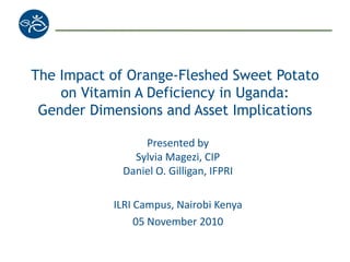 The Impact of Orange-Fleshed Sweet Potato
on Vitamin A Deficiency in Uganda:
Gender Dimensions and Asset Implications
Presented by
Sylvia Magezi, CIP
Daniel O. Gilligan, IFPRI
ILRI Campus, Nairobi Kenya
05 November 2010
 
