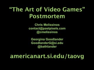 “The Art of Video Games”
      Postmortem
         Chris Melissinos
      contact@pastpixels.com
           @cmelissinos

       Georgina Goodlander
       GoodlanderG@si.edu
          @bathlander


americanart.si.edu/taovg
 