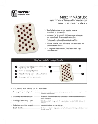 NIKKEN® MAGFLEX 
• Diseño liviano que ofrece soporte para la 
parte baja de la espalda. 
• Incorpora la Tecnología TriPhase® para obtener 
una experiencia de un masaje superior. 
• Exclusiva Tecnología Magnética DynaFlux. 
• Ventilación adecuada para tener una sensación de 
comodidad y frescura. 
• Es un gran complemento para usar con la Faja 
Kenkotherm®. 
1 
2 
3 
4 
MagFlex con la Tecnología DynaFlux 
Parche flexible para proporcionarle soporte a 
la parte baja de la espalda. 
Imanes con tecnología DynaFlux 
Fibras de infrarrojo lejano y de Iones Negativos 
Orificios que favorecen la ventilación 
CARACTERISTICAS Y BENEFICIOS DEL MAGFLEX: 
• Tecnología Magnética DynaFlux 
• Tecnología de Iones Negativos 
• Tecnología de Infrarrojo Lejano 
• Cobertura magnética completa 
• Diseño flexible 
La única tecnología que produce múltiples polaridades en tres dimensiones, sin partes 
eléctricas en movimiento. 
Produce los mismos iones que están presentes en el aire del bosque, para obtener un 
efecto vigorizante. 
Absorbe y refleja la energía natural y proporciona una fuente natural de calor suave y 
relajante. 
Magnetismo sobre el 100% del MAGFLEX. 
Gracias a su estructura delgada favorece la libertad de movimiento y es cómodo para usar 
durante todo el día. 
• • • • • • • • • • • 
• • • • • • • • • • • • • • 
• • • • • • • • • • • • • 
• • • • • • • • • • • • • • 
• • • • • • • • • • • • • • • • • • • • • • • • • • • • • • • • • • • • • 
CON TECNOLOGÍA MAGNÉTICA DYNAFLUX 
HOJA DE REFERENCIA RÁPIDA 
1 
2 
4 
3 
 