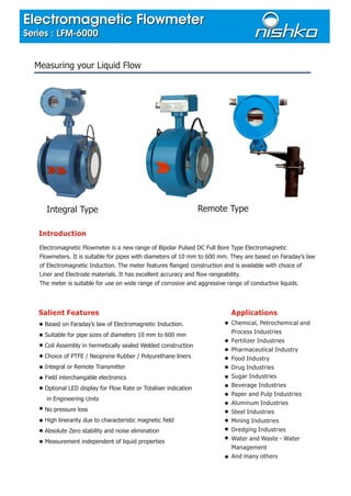 Introduction
Electromagnetic Flowmeter is a new range of Bipolar Pulsed DC Full Bore Type Electromagnetic
Flowmeters. It is suitable for pipes with diameters of 10 mm to 600 mm. They are based on Faraday’s law
of Electromagnetic Induction. The meter features flanged construction and is available with choice of
Liner and Electrode materials. It has excellent accuracy and flow rangeability.
The meter is suitable for use on wide range of corrosive and aggressive range of conductive liquids.
Salient Features
Based on Faraday’s law of Electromagnetic Induction.
Suitable for pipe sizes of diameters 10 mm to 600 mm
Coil Assembly in hermetically sealed Welded construction
Choice of PTFE / Neoprene Rubber / Polyurethane liners
Integral or Remote Transmitter
Field interchangable electronics
Optional LED display for Flow Rate or Totaliser indication
in Engineering Units
No pressure loss
High linerarity due to characteristic magnetic field
Absolute Zero stability and noise elimination
Measurement independent of liquid properties
Measuring your Liquid Flow
Applications
Chemical, Petrochemical and
Process Industries
Fertilizer Industries
Pharmaceutical Industry
Food Industry
Drug Industries
Sugar Industries
Beverage Industries
Paper and Pulp Industries
Aluminum Industries
Steel Industries
Mining Industries
Dredging Industries
Water and Waste - Water
Management
And many others
Integral Type Remote Type
Electromagnetic Flowmeter
Series : LFM-6000
Electromagnetic Flowmeter
Series : LFM-6000
 