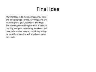 Final Idea
My final Idea is to make a magazine, front
and double page spread. My magazine will
include sports gear, workouts and facts.
The sports gear will be gear that is used in
the ring and gear in training. Workouts will
have informative maybe containing a step
by step the magazine will also have some
facts in it.