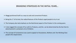 BRANDING STRATEGIES IN THE INITIAL YEARS…

 Maggi positioned itself as a easy to cook and convenient Product.

 Being the 1st of its kind, the radical features of the Product urged people to try it out
 The Company also laid emphasis on the Nutritional aspect of the Product in the coming years.
 It also tagged the concept of Fun with its Products, and this can be determined by the fact that its
advertisement's contained a lot of Children.
 The concept of Convenience was used to appeal to Housewives, Mothers and the Working Class
people who stayed alone.

 