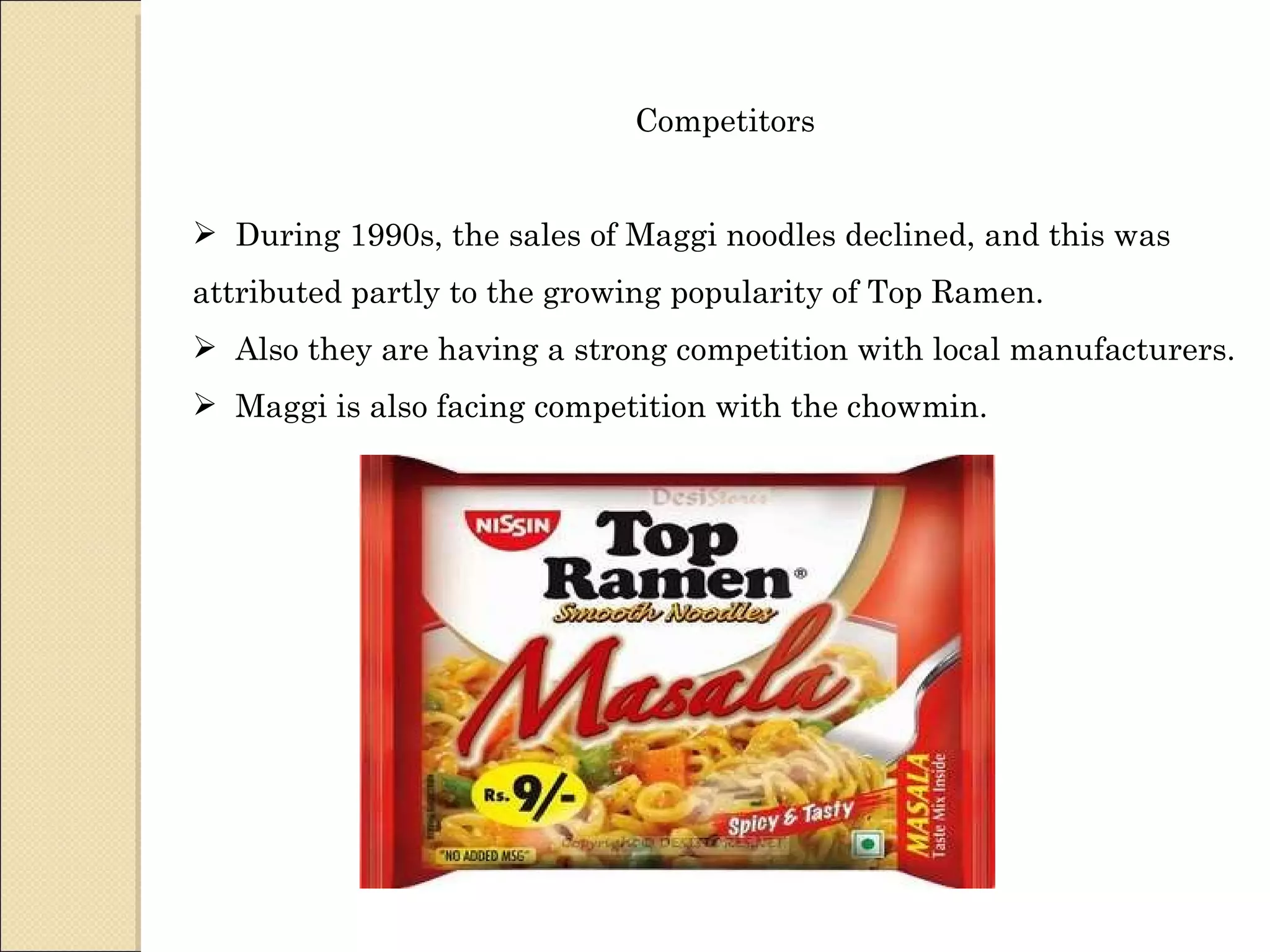 Competitors During 1990s, the sales of Maggi noodles declined, and this was attributed partly to the growing popularity of Top Ramen. Also they are having a strong competition with local manufacturers. Maggi is also facing competition with the chowmin. 