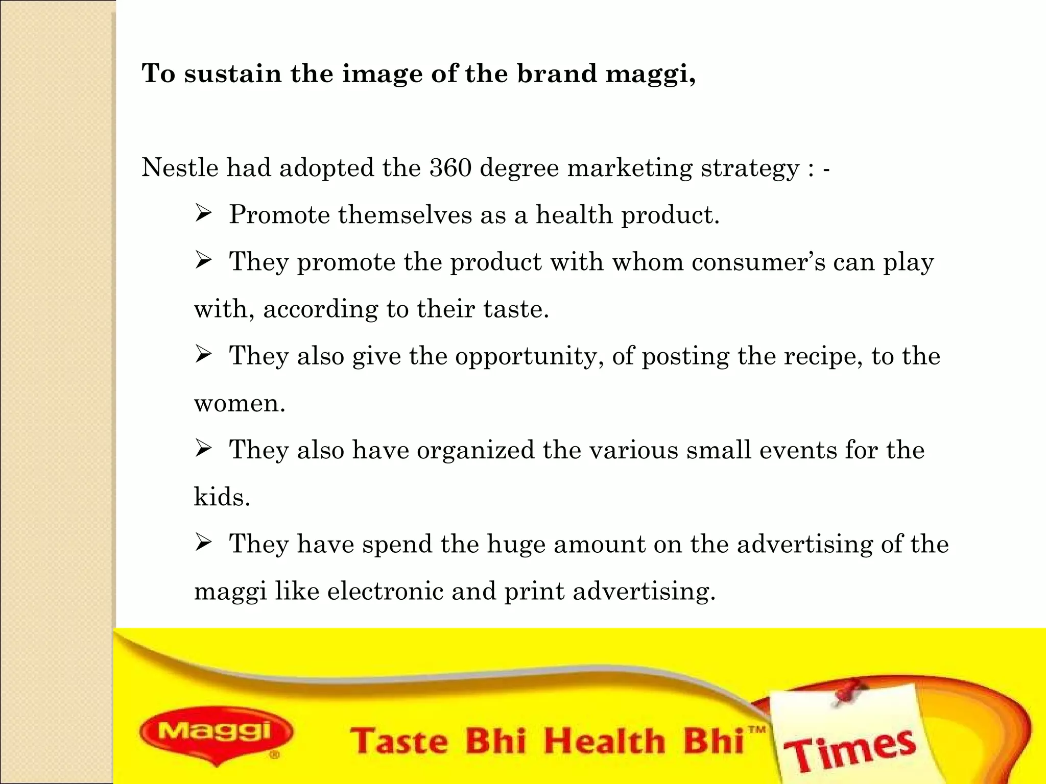 To sustain the image of the brand maggi,  Nestle had adopted the 360 degree marketing strategy : - Promote themselves as a health product. They promote the product with whom consumer’s can play with, according to their taste. They also give the opportunity, of posting the recipe, to the women. They also have organized the various small events for the kids. They have spend the huge amount on the advertising of the maggi like electronic and print advertising. 
