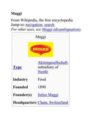 Maggi
From Wikipedia, the free encyclopedia
Jump to: navigation, search
For other uses, see Maggi (disambiguation).
              Maggi




                Aktiengesellschaft;
 Type           subsidiary of
                Nestlé
 Industry       Food
 Founded        1890
 Founder(s)     Julius Maggi
 Headquarters Cham, Switzerland
 