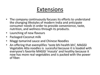 Extensions
• The company continuously focuses its efforts to understand
  the changing lifestyles of modern India and anticipate
  consumer needs in order to provide convenience, taste,
  nutrition, and wellness through its products.
• Launching of new flavours
• Packaged Coconut milk
• Maggi tamarind sauce and Chinese Noodles
• An offering that exemplifies ‘taste bhi health bhi’, MAGGI
  Vegetable Atta noodles is sucessful because it is loaded with
  everyone’s favorite MAGGI ‘masala’ and healthy because it
  now has more real vegetables and is packed with the power
  of fiber.
 
