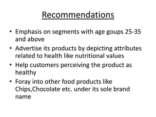Recommendations
• Emphasis on segments with age goups 25-35
  and above
• Advertise its products by depicting attributes
  related to health like nutritional values
• Help customers perceiving the product as
  healthy
• Foray into other food products like
  Chips,Chocolate etc. under its sole brand
  name
 