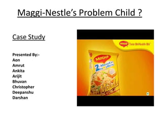 Maggi-Nestle’s Problem Child ?

Case Study

Presented By:-
Aon
Amrut
Ankita
Arijit
Bhuvan
Christopher
Deepanshu
Darshan
 