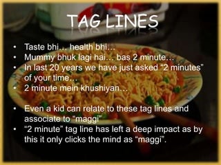 TAG LINES
• Taste bhi… health bhi…
• Mummy bhuk lagi hai… bas 2 minute…
• In last 20 years we have just asked “2 minutes”
of your time…
• 2 minute mein khushiyan…
• Even a kid can relate to these tag lines and
associate to “maggi”
• “2 minute” tag line has left a deep impact as by
this it only clicks the mind as “maggi”.
 