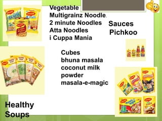 Vegetable
Multigrainz Noodle.
2 minute Noodles
Atta Noodles
i Cuppa Mania
Healthy
Soups
Sauces
Pichkoo
Cubes
bhuna masala
coconut milk
powder
masala-e-magic
 
