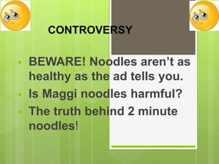 CONTROVERSY
 BEWARE! Noodles aren’t as
healthy as the ad tells you.
 Is Maggi noodles harmful?
 The truth behind 2 minute
noodles!
 