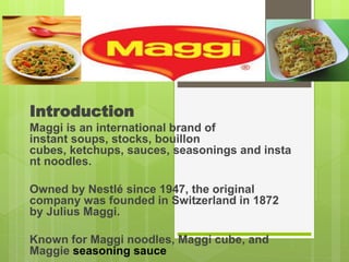 Introduction
Maggi is an international brand of
instant soups, stocks, bouillon
cubes, ketchups, sauces, seasonings and insta
nt noodles.
Owned by Nestlé since 1947, the original
company was founded in Switzerland in 1872
by Julius Maggi.
Known for Maggi noodles, Maggi cube, and
Maggie seasoning sauce
 