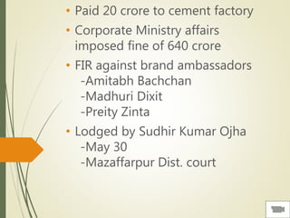 • Paid 20 crore to cement factory
• Corporate Ministry affairs
imposed fine of 640 crore
• FIR against brand ambassadors
-Amitabh Bachchan
-Madhuri Dixit
-Preity Zinta
• Lodged by Sudhir Kumar Ojha
-May 30
-Mazaffarpur Dist. court
 
