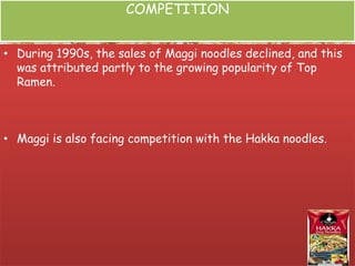 COMPETITION
• During 1990s, the sales of Maggi noodles declined, and this
was attributed partly to the growing popularity of Top
Ramen.
• Maggi is also facing competition with the Hakka noodles.
 