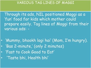 VARIOUS TAG LINES OF MAGGI
Through its ads, NIL positioned Maggi as a
‘fun’ food for kids which mother could
prepare easily. Tag lines of Maggi from their
various ads: -
• ‘Mummy, bhookh lagi hai’ (Mom, I’m hungry).
• ‘Bas 2-minute,’ (only 2 minutes)
• ‘Fast to Cook Good to Eat’
• ‘Taste bhi, Health bhi’
 