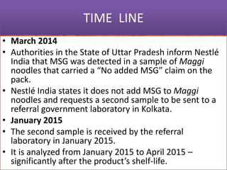TIME LINE
• March 2014
• Authorities in the State of Uttar Pradesh inform Nestlé
India that MSG was detected in a sample of Maggi
noodles that carried a “No added MSG” claim on the
pack.
• Nestlé India states it does not add MSG to Maggi
noodles and requests a second sample to be sent to a
referral government laboratory in Kolkata.
• January 2015
• The second sample is received by the referral
laboratory in January 2015.
• It is analyzed from January 2015 to April 2015 –
significantly after the product’s shelf-life.
 