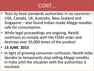 CONT…
• Tests by food standards authorities in six countries –
USA, Canada, UK, Australia, New Zealand and
Singapore – also found Indian-made Maggi noodles
safe for consumption.
• While legal proceedings are ongoing, Nestlé
continues to comply with the FSSAI order and
destroys over 35,000 tones of the product
• 15 JUNE 2015
• In light of growing consumer confusion, Nestlé India
decides to temporarily stop selling Maggi noodles
in India until the situation with the authorities is
resolved.
 