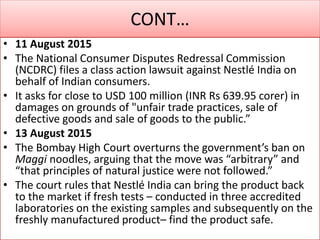 CONT…
• 11 August 2015
• The National Consumer Disputes Redressal Commission
(NCDRC) files a class action lawsuit against Nestlé India on
behalf of Indian consumers.
• It asks for close to USD 100 million (INR Rs 639.95 corer) in
damages on grounds of "unfair trade practices, sale of
defective goods and sale of goods to the public.”
• 13 August 2015
• The Bombay High Court overturns the government’s ban on
Maggi noodles, arguing that the move was “arbitrary” and
“that principles of natural justice were not followed.”
• The court rules that Nestlé India can bring the product back
to the market if fresh tests – conducted in three accredited
laboratories on the existing samples and subsequently on the
freshly manufactured product– find the product safe.
 