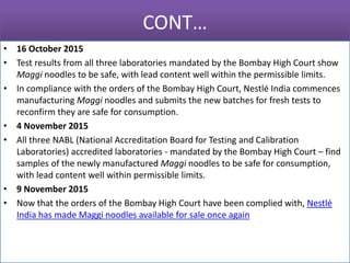 CONT…
• 16 October 2015
• Test results from all three laboratories mandated by the Bombay High Court show
Maggi noodles to be safe, with lead content well within the permissible limits.
• In compliance with the orders of the Bombay High Court, Nestlé India commences
manufacturing Maggi noodles and submits the new batches for fresh tests to
reconfirm they are safe for consumption.
• 4 November 2015
• All three NABL (National Accreditation Board for Testing and Calibration
Laboratories) accredited laboratories - mandated by the Bombay High Court – find
samples of the newly manufactured Maggi noodles to be safe for consumption,
with lead content well within permissible limits.
• 9 November 2015
• Now that the orders of the Bombay High Court have been complied with, Nestlé
India has made Maggi noodles available for sale once again
 
