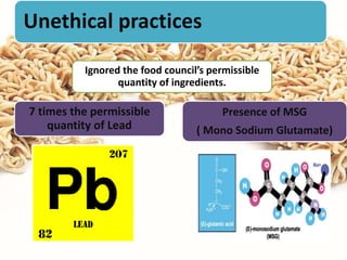 Unethical practices
Ignored the food council’s permissible
quantity of ingredients.
7 times the permissible
quantity of Lead
Presence of MSG
( Mono Sodium Glutamate)
 