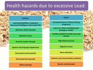Health hazards due to excessive Lead:
Children:
Learning disabilities resulting in
decreased intelligence (decreased IQ)
Attention deficit disorder
Behavior issues
Nervous system damage
Speech and language impairment
Decreased muscle growth
Decreased bone growth
Kidney damage
Adults:
Increased chance of illness during
pregnancy
Harm to a fetus, including brain
damage or death.
Fertility problems in both men and
women
High blood pressure
Digestive issues
Nerve disorders
Memory and concentration problems
Muscle and joint pain
 