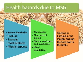 Health hazards due to MSG:
• Severe headache
• Flushing
• Sweating
• Facial tightness
• Allergic response
• Chest pains
• Shortness of
breath
• Muscle weakness
and numbness,
• Heart
palpitations
Tingling or
burning in the
mouth, around
the face and in
the limbs
 